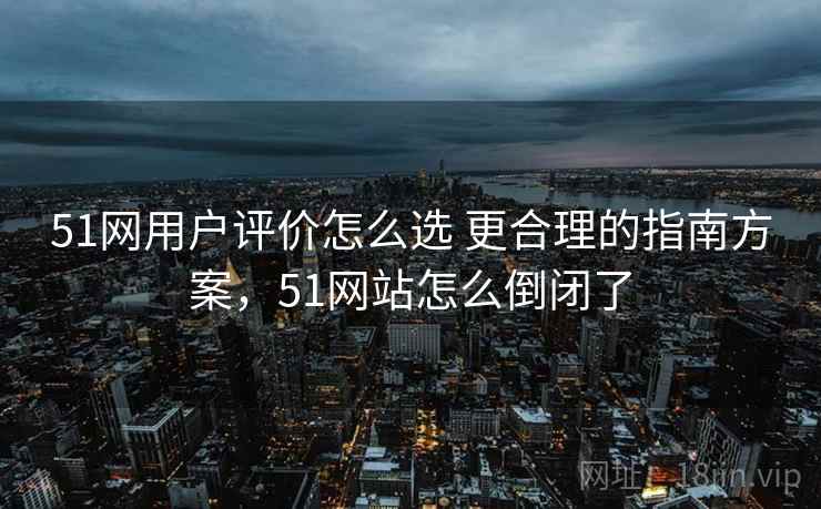 51网用户评价怎么选 更合理的指南方案，51网站怎么倒闭了