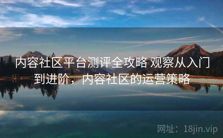 内容社区平台测评全攻略 观察从入门到进阶，内容社区的运营策略