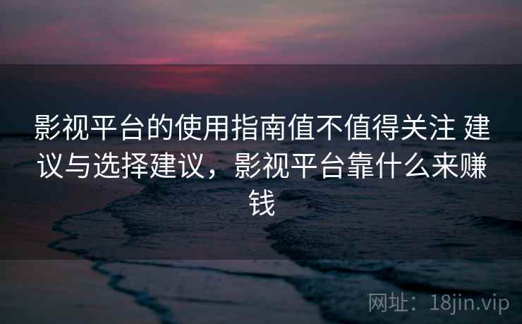 影视平台的使用指南值不值得关注 建议与选择建议，影视平台靠什么来赚钱
