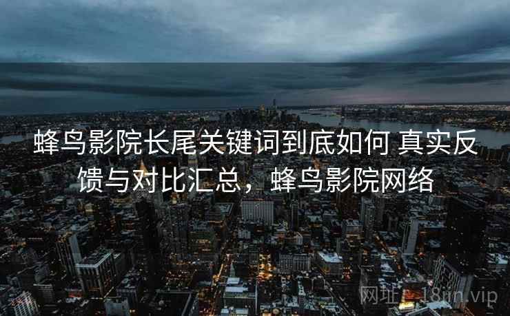 蜂鸟影院长尾关键词到底如何 真实反馈与对比汇总,蜂鸟影院网络 蜂鸟影院长尾关键词到底如何 真实反馈与对比汇总,蜂鸟影院网络