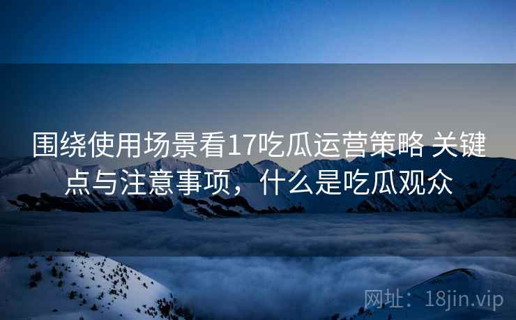 围绕使用场景看17吃瓜运营策略 关键点与注意事项，什么是吃瓜观众