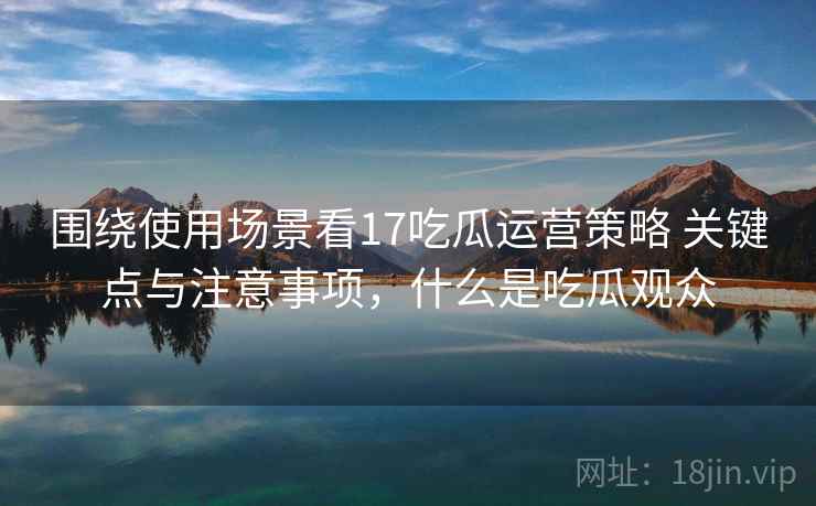 围绕使用场景看17吃瓜运营策略 关键点与注意事项,什么是吃瓜观众 围绕使用场景看17吃瓜运营策略 关键点与注意事项,什么是吃瓜观众