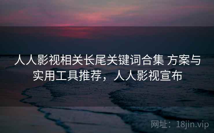 人人影视相关长尾关键词合集 方案与实用工具推荐，人人影视宣布