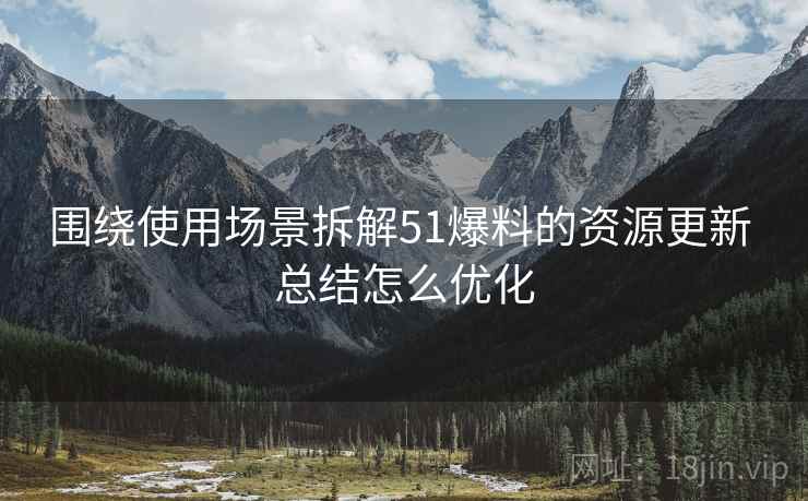 围绕使用场景拆解51爆料的资源更新 总结怎么优化