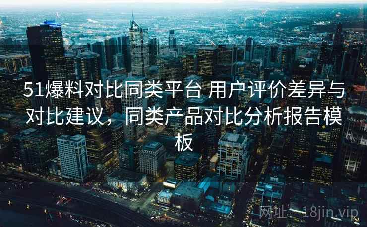51爆料对比同类平台 用户评价差异与对比建议，同类产品对比分析报告模板